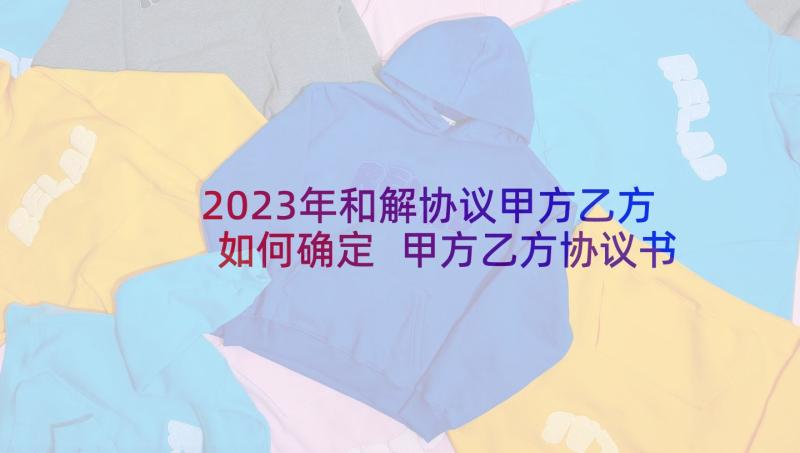 2023年和解协议甲方乙方如何确定 甲方乙方协议书(大全5篇)