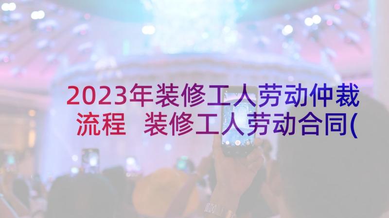 2023年装修工人劳动仲裁流程 装修工人劳动合同(模板5篇)