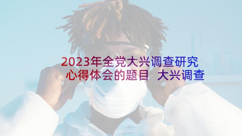 2023年全党大兴调查研究心得体会的题目 大兴调查研究心得体会(优秀5篇)