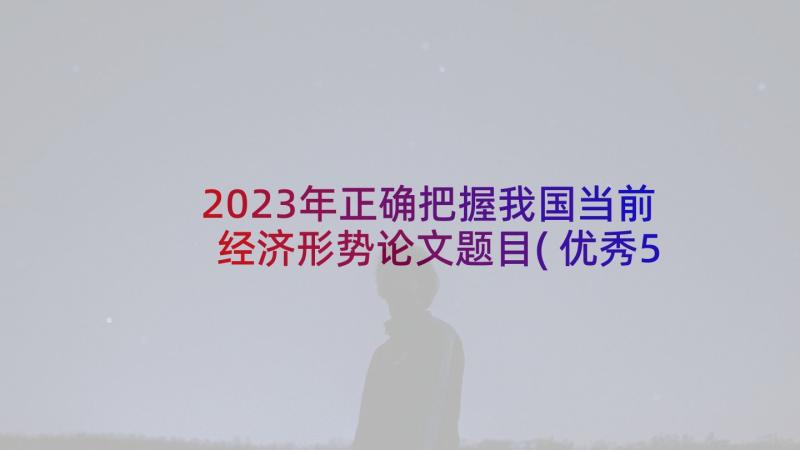2023年正确把握我国当前经济形势论文题目(优秀5篇)