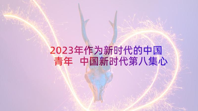 2023年作为新时代的中国青年 中国新时代第八集心得体会(通用6篇)