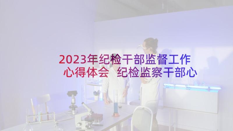 2023年纪检干部监督工作心得体会 纪检监察干部心得体会(大全5篇)