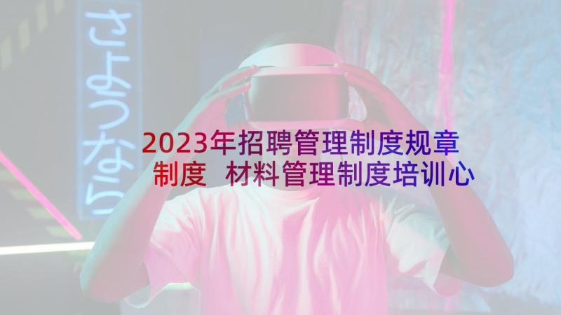 2023年招聘管理制度规章制度 材料管理制度培训心得体会(通用5篇)