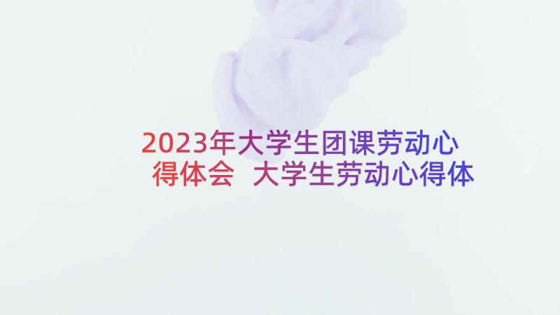 2023年大学生团课劳动心得体会 大学生劳动心得体会(大全7篇)