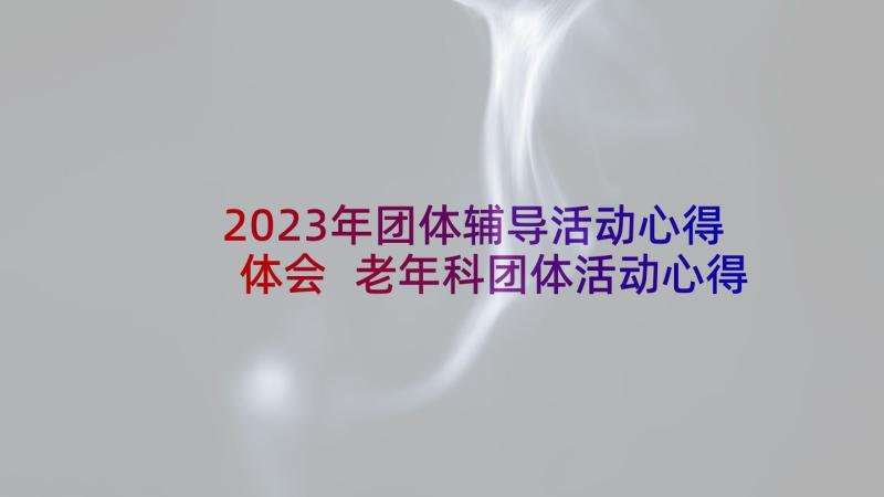 2023年团体辅导活动心得体会 老年科团体活动心得体会(汇总5篇)