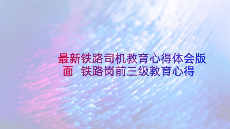 最新铁路司机教育心得体会版面 铁路岗前三级教育心得体会(通用6篇)