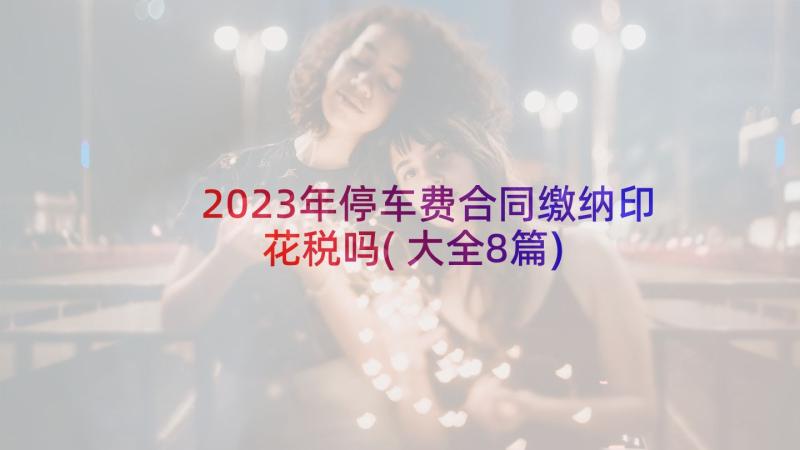 2023年停车费合同缴纳印花税吗(大全8篇)