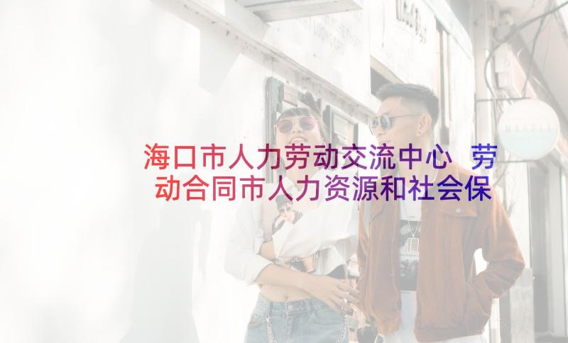 海口市人力劳动交流中心 劳动合同市人力资源和社会保障局印制(精选5篇)