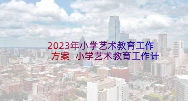 2023年小学艺术教育工作方案 小学艺术教育工作计划(通用8篇)