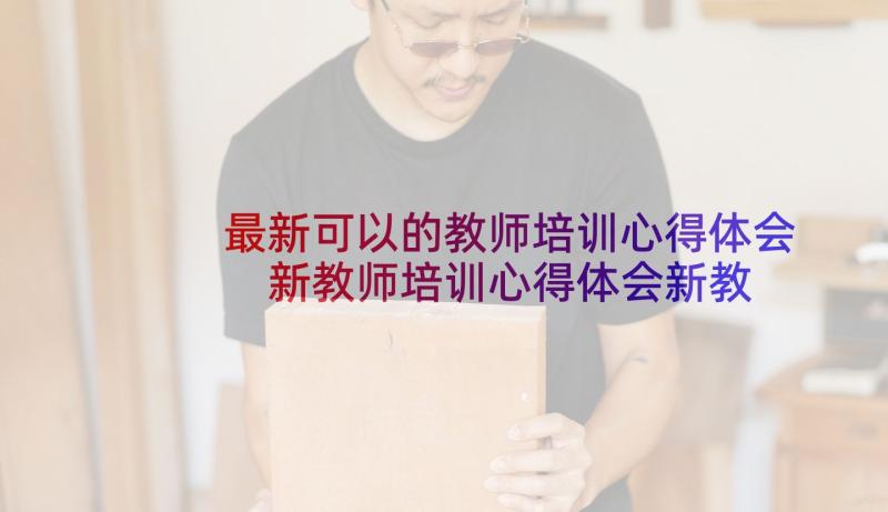 最新可以的教师培训心得体会 新教师培训心得体会新教师培训心得体会(优秀10篇)