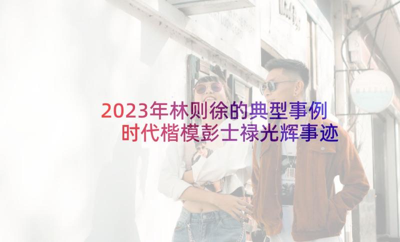 2023年林则徐的典型事例 时代楷模彭士禄光辉事迹材料(通用5篇)