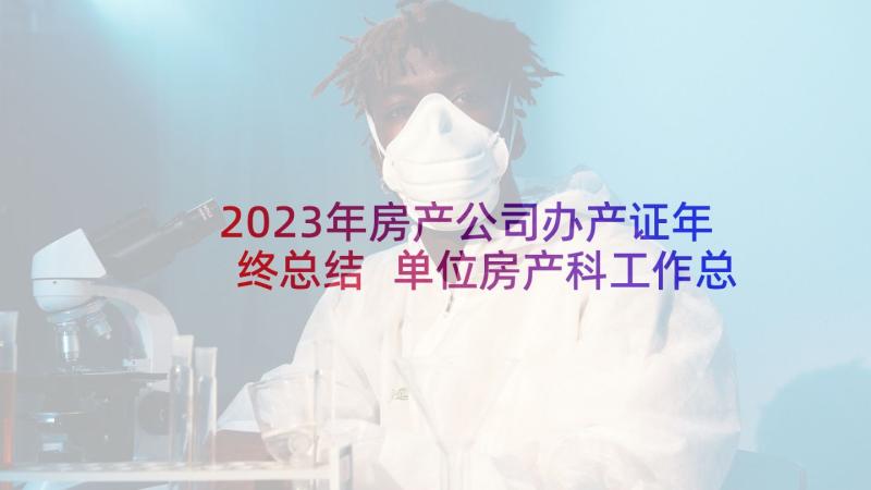 2023年房产公司办产证年终总结 单位房产科工作总结房产科归谁管(优秀9篇)