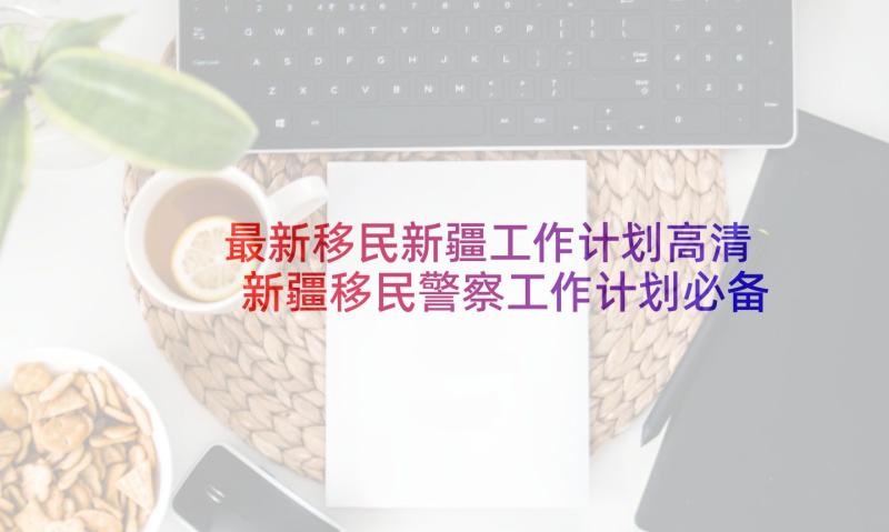 最新移民新疆工作计划高清 新疆移民警察工作计划必备(实用10篇)