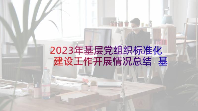 2023年基层党组织标准化建设工作开展情况总结 基层党组织三化建设情况汇报(通用5篇)