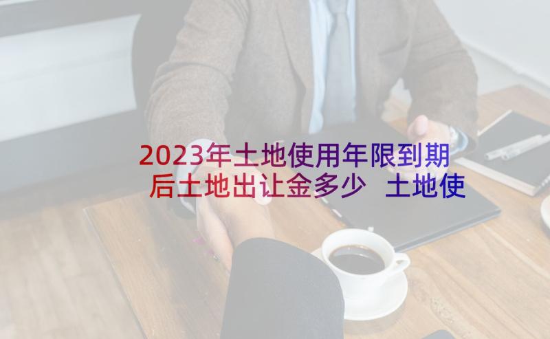 2023年土地使用年限到期后土地出让金多少 土地使用权出让合同(优质10篇)