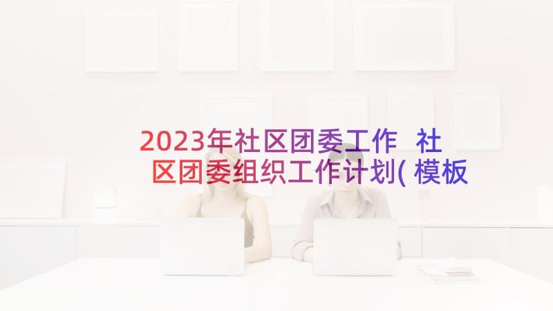 2023年社区团委工作 社区团委组织工作计划(模板5篇)