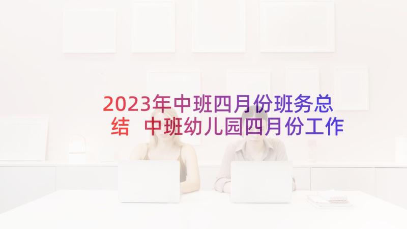 2023年中班四月份班务总结 中班幼儿园四月份工作计划(大全5篇)