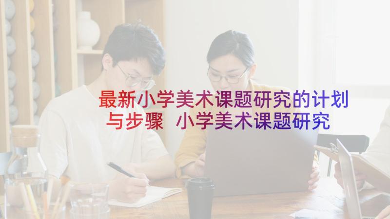 最新小学美术课题研究的计划与步骤 小学美术课题研究工作计划(实用5篇)