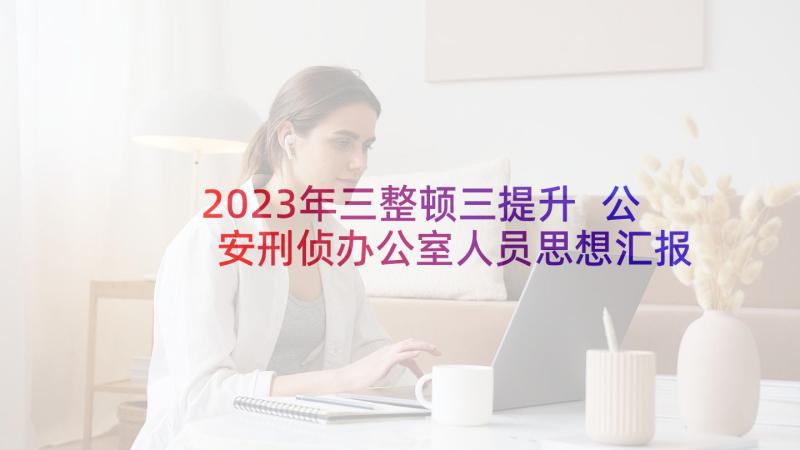 2023年三整顿三提升 公安刑侦办公室人员思想汇报(优质5篇)