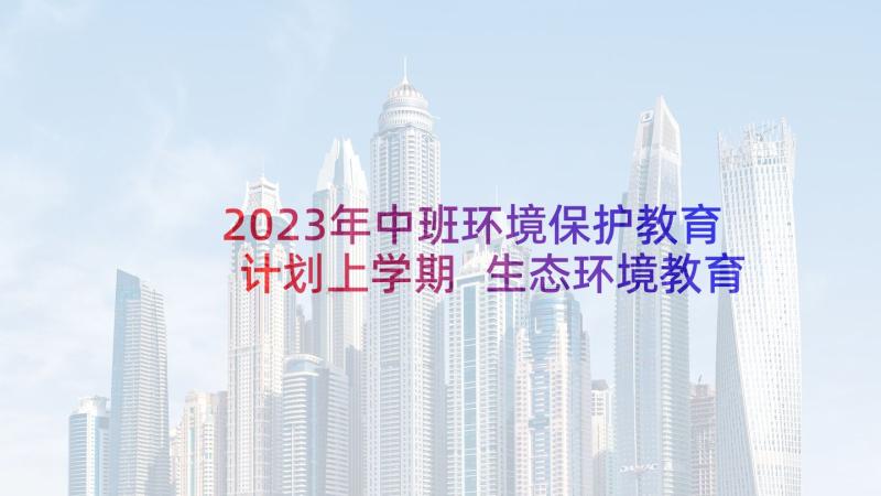 2023年中班环境保护教育计划上学期 生态环境教育工作计划生态环境保护教育(优秀5篇)