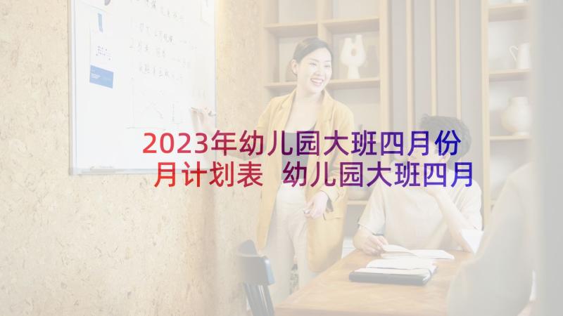 2023年幼儿园大班四月份月计划表 幼儿园大班四月份工作计划(精选9篇)