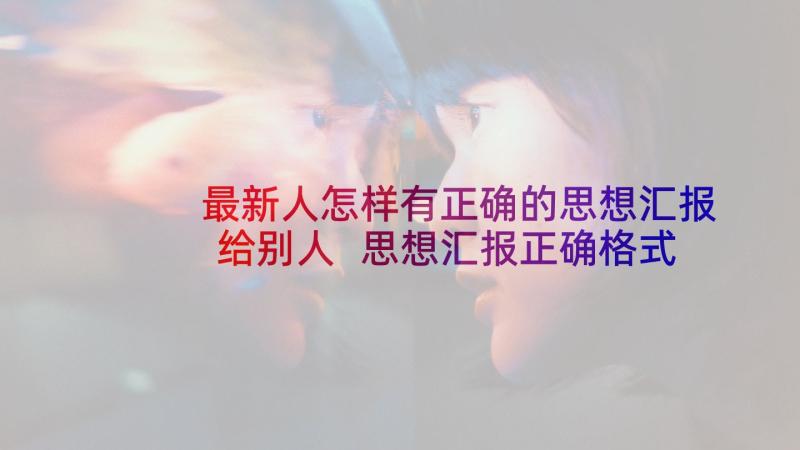 最新人怎样有正确的思想汇报给别人 思想汇报正确格式(大全8篇)