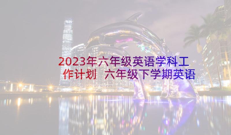 2023年六年级英语学科工作计划 六年级下学期英语教学计划(精选5篇)