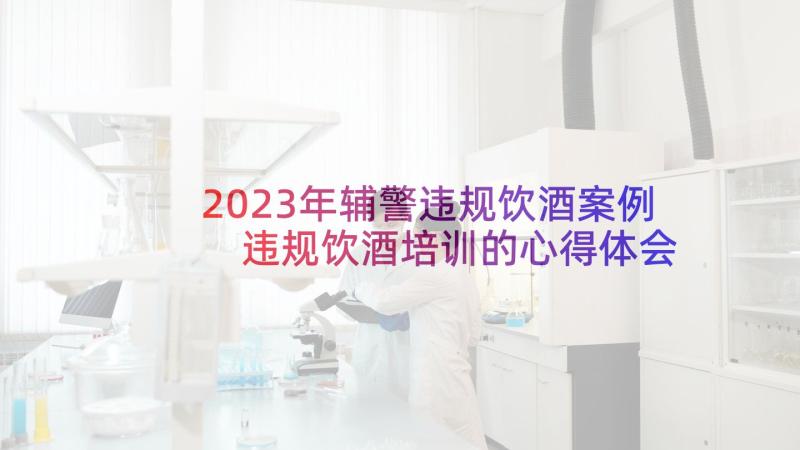 2023年辅警违规饮酒案例 违规饮酒培训的心得体会(实用10篇)