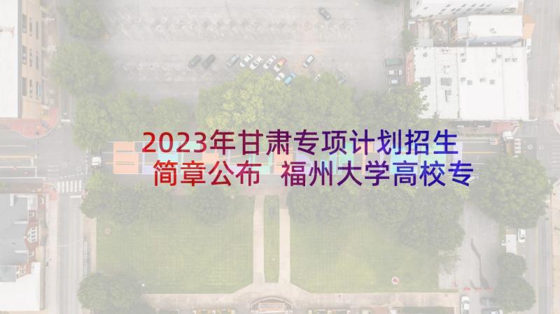 2023年甘肃专项计划招生简章公布 福州大学高校专项计划招生简章(实用7篇)