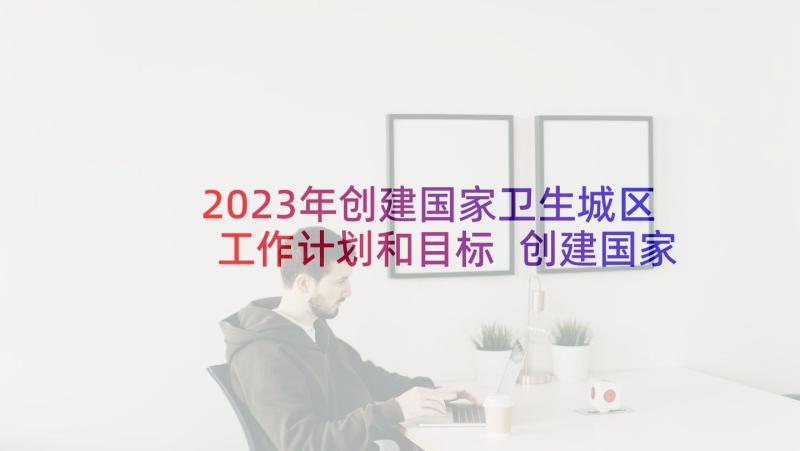 2023年创建国家卫生城区工作计划和目标 创建国家卫生城市工作计划(大全5篇)