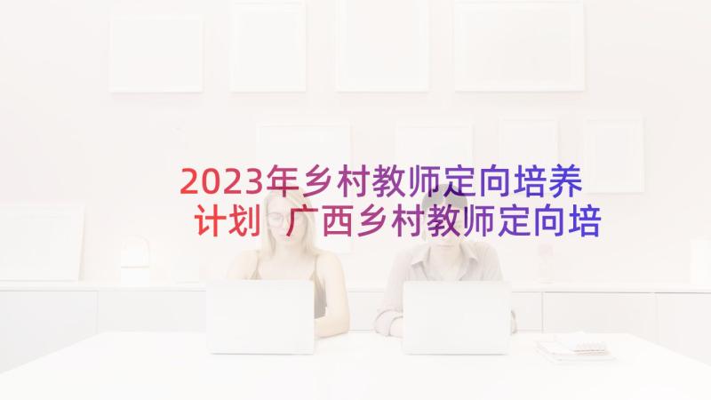 2023年乡村教师定向培养计划 广西乡村教师定向培养计划(通用5篇)