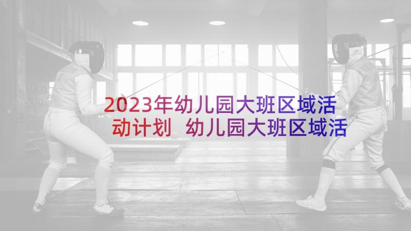 2023年幼儿园大班区域活动计划 幼儿园大班区域活动计划上学期(实用5篇)