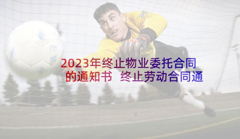 2023年终止物业委托合同的通知书 终止劳动合同通知书(汇总5篇)