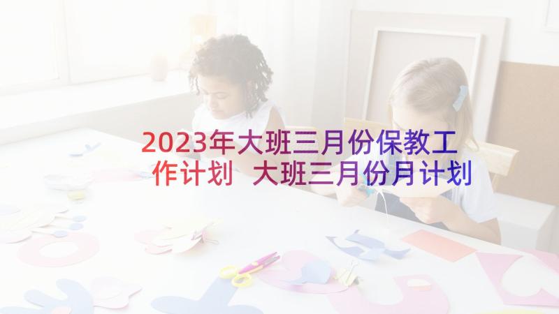 2023年大班三月份保教工作计划 大班三月份月计划(优秀5篇)