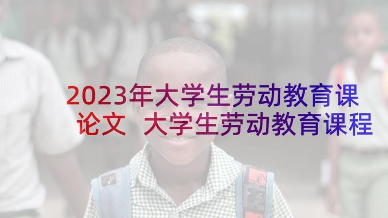 2023年大学生劳动教育课论文 大学生劳动教育课程实践报告(汇总5篇)