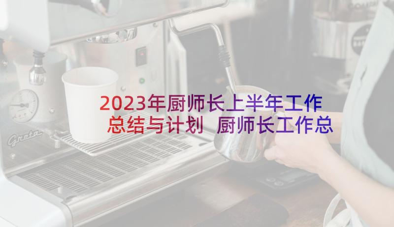 2023年厨师长上半年工作总结与计划 厨师长工作总结与计划(优质5篇)