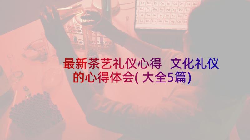 最新茶艺礼仪心得 文化礼仪的心得体会(大全5篇)