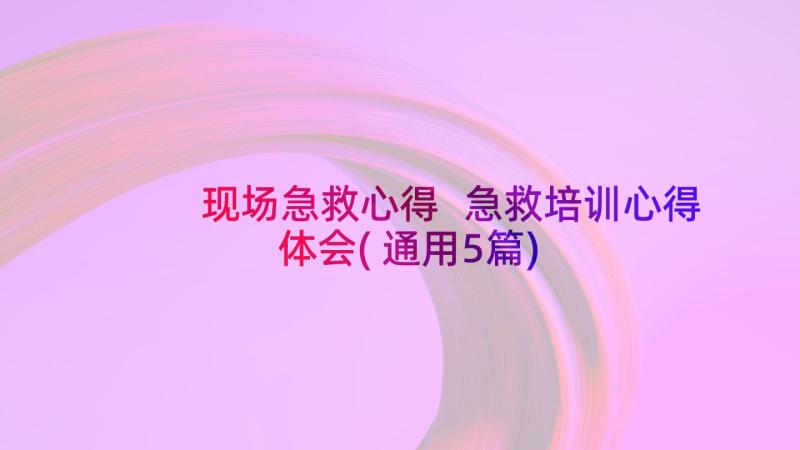 现场急救心得 急救培训心得体会(通用5篇)