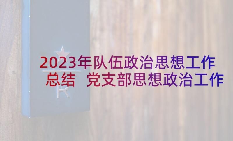 2023年队伍政治思想工作总结 党支部思想政治工作报告(汇总5篇)