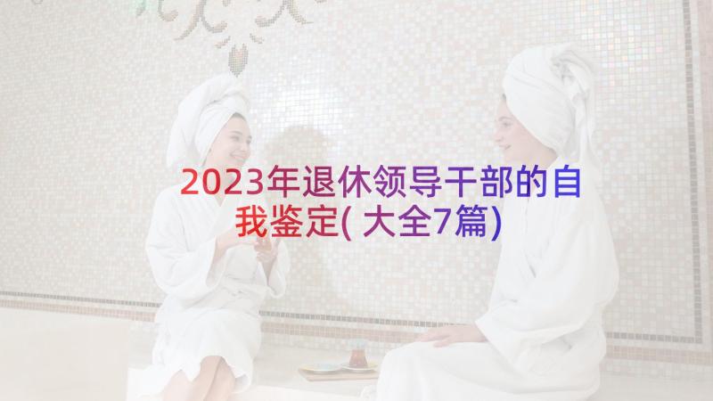 2023年退休领导干部的自我鉴定(大全7篇)