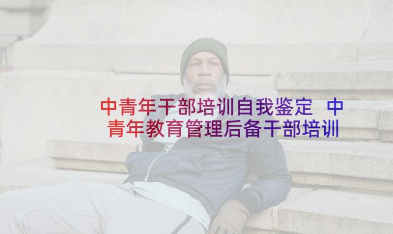 中青年干部培训自我鉴定 中青年教育管理后备干部培训自我鉴定(精选5篇)