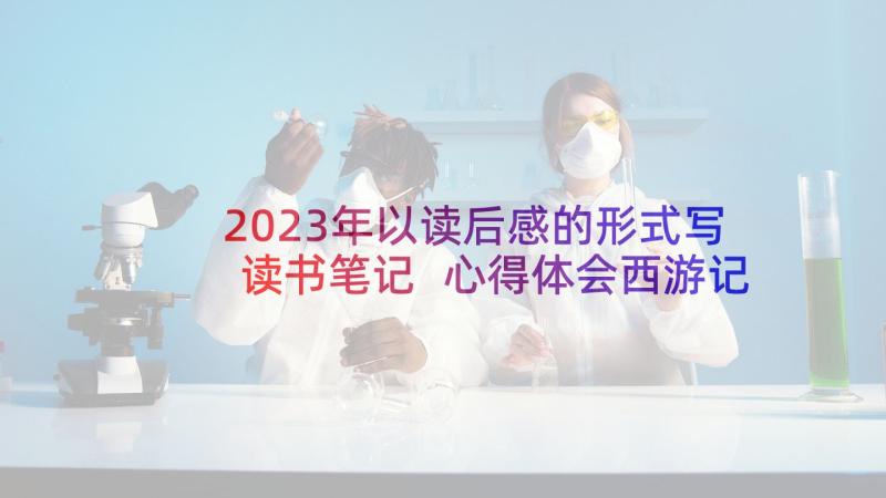 2023年以读后感的形式写读书笔记 心得体会西游记读后感(汇总5篇)