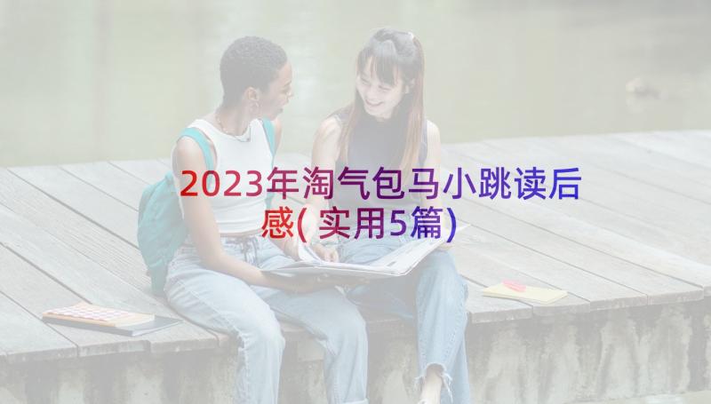 2023年淘气包马小跳读后感(实用5篇)