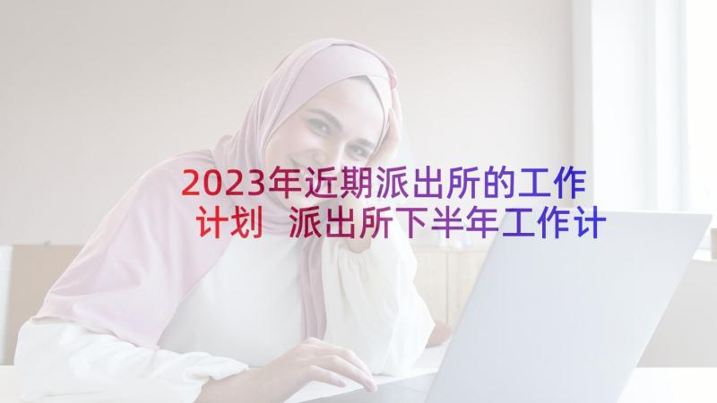 2023年近期派出所的工作计划 派出所下半年工作计划(通用5篇)