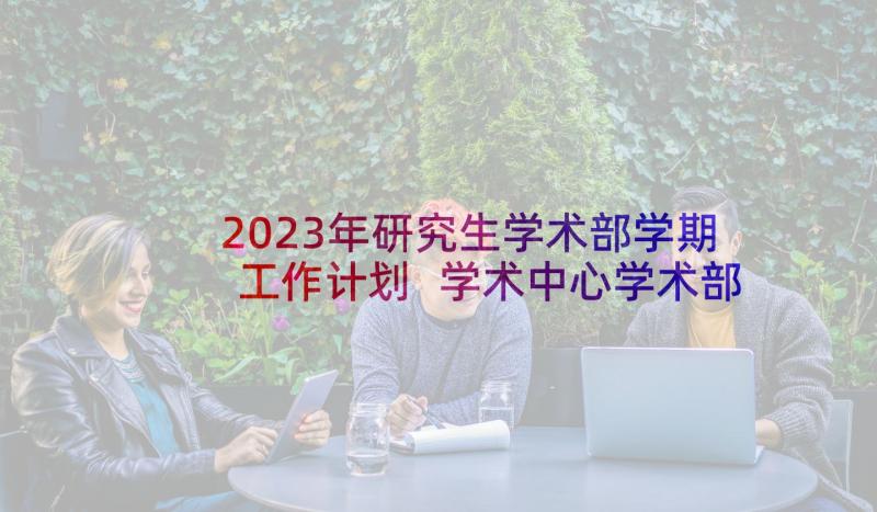 2023年研究生学术部学期工作计划 学术中心学术部年年上学期工作计划(模板5篇)