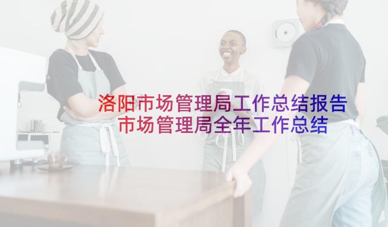 洛阳市场管理局工作总结报告 市场管理局全年工作总结报告(优秀5篇)