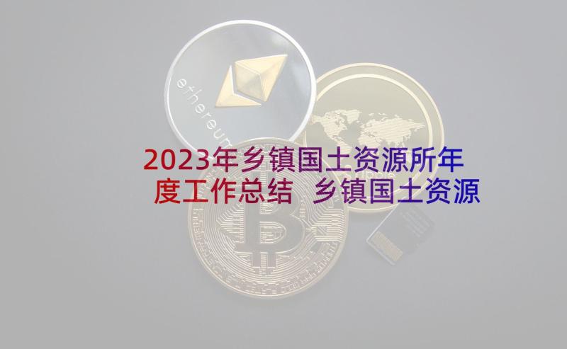 2023年乡镇国土资源所年度工作总结 乡镇国土资源工作总结(通用5篇)