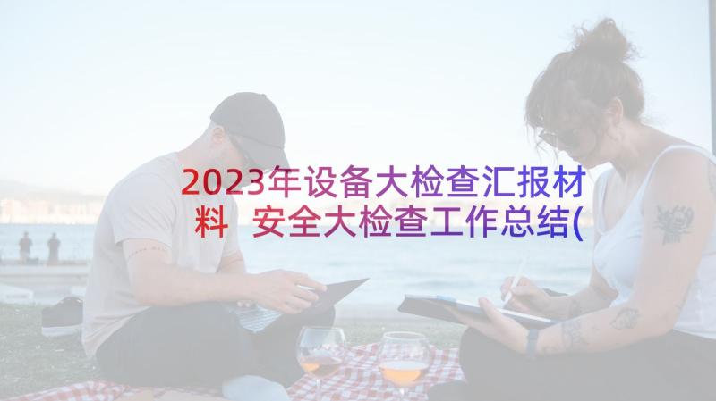 2023年设备大检查汇报材料 安全大检查工作总结(通用8篇)