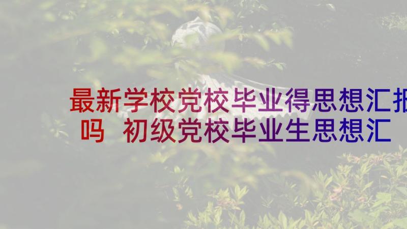 最新学校党校毕业得思想汇报吗 初级党校毕业生思想汇报(精选5篇)