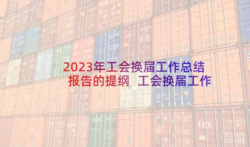 2023年工会换届工作总结报告的提纲 工会换届工作工作总结(精选10篇)